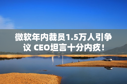 微软年内裁员1.5万人引争议 CEO坦言十分内疚！