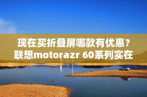 现在买折叠屏哪款有优惠？联想motorazr 60系列实在太香了！