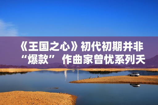 《王国之心》初代初期并非“爆款” 作曲家曾忧系列夭折 《王国之心》初代初期并非“爆款” 作曲家曾忧系列夭折