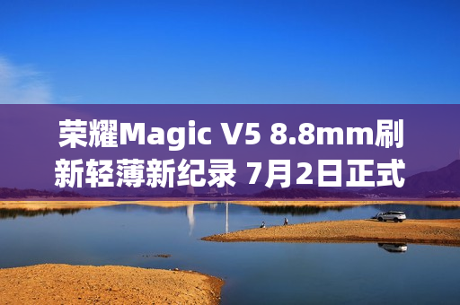 荣耀Magic V5 8.8mm刷新轻薄新纪录 7月2日正式发布