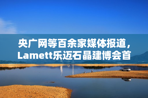 央广网等百余家媒体报道，Lamett乐迈石晶建博会首秀掀起“石晶全屋整装”热潮