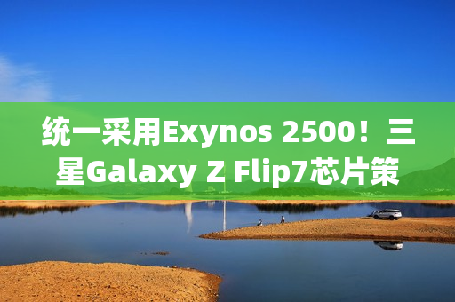 统一采用Exynos 2500！三星Galaxy Z Flip7芯片策略调整