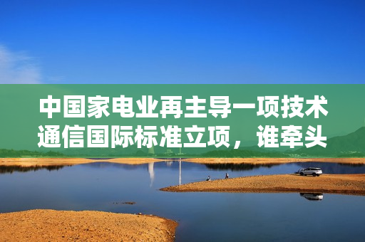 中国家电业再主导一项技术通信国际标准立项，谁牵头？