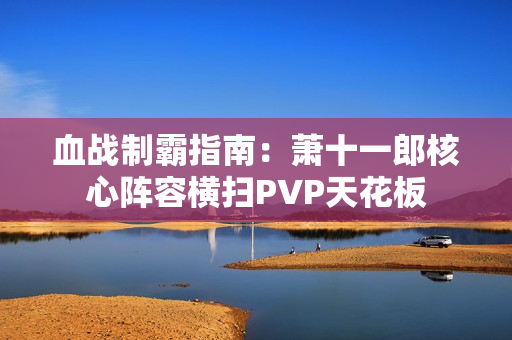 血战制霸指南：萧十一郎核心阵容横扫PVP天花板