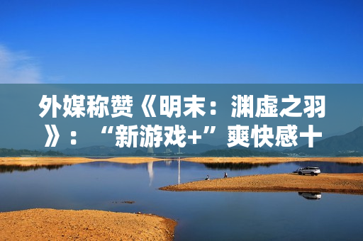 外媒称赞《明末：渊虚之羽》：“新游戏+”爽快感十足！