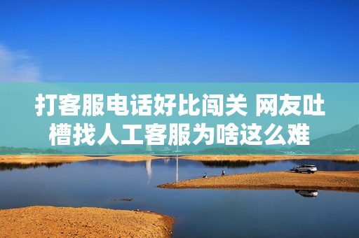 打客服电话好比闯关 网友吐槽找人工客服为啥这么难