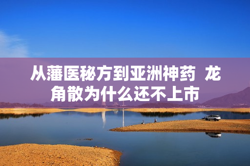 从藩医秘方到亚洲神药  龙角散为什么还不上市