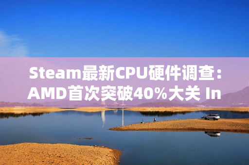 Steam最新CPU硬件调查：AMD首次突破40%大关 Intel降至历史最低
