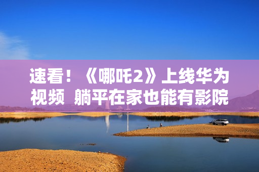 速看！《哪吒2》上线华为视频  躺平在家也能有影院级享受！