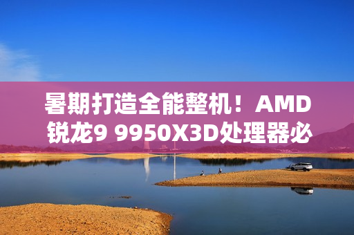 暑期打造全能整机！AMD 锐龙9 9950X3D处理器必备