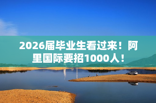 2026届毕业生看过来！阿里国际要招1000人！