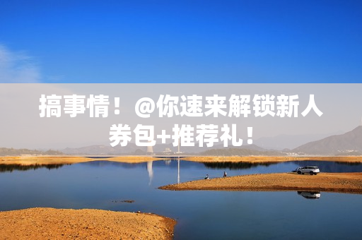 搞事情！@你速来解锁新人券包+推荐礼！