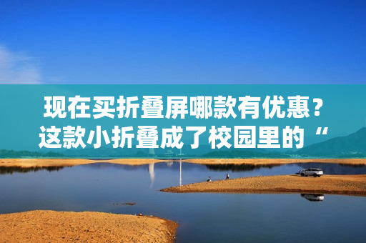 现在买折叠屏哪款有优惠？这款小折叠成了校园里的“顶流”神器