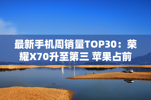 最新手机周销量TOP30：荣耀X70升至第三 苹果占前二