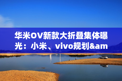 华米OV新款大折叠集体曝光：小米、vivo规划&ldquo;阔折叠&rdquo;