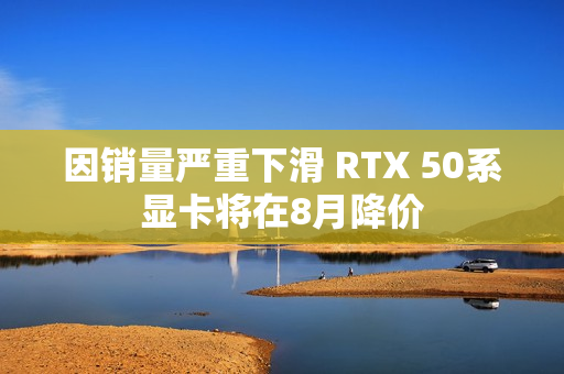 因销量严重下滑 RTX 50系显卡将在8月降价 因销量严重下滑 RTX 50系显卡将在8月降价