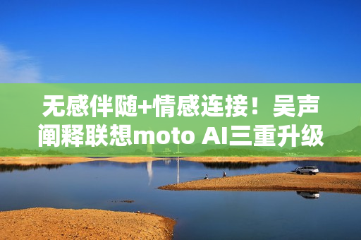 无感伴随+情感连接！吴声阐释联想moto AI三重升级体验