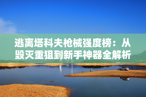 逃离塔科夫枪械强度榜：从毁灭重狙到新手神器全解析