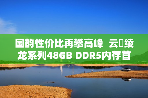 国韵性价比再攀高峰  云彣绫龙系列48GB DDR5内存首测