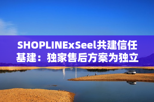 SHOPLINExSeel共建信任基建：独家售后方案为独立站商家提供保障