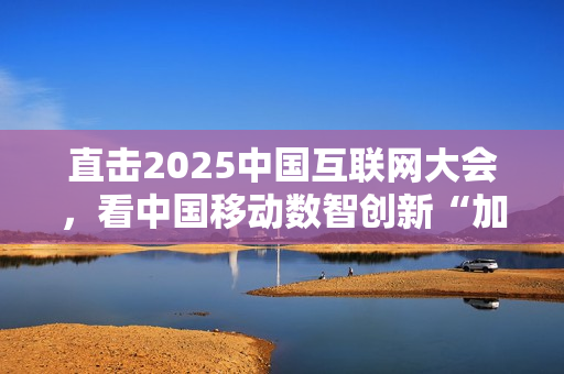 直击2025中国互联网大会，看中国移动数智创新“加速度”