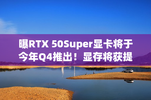曝RTX 50Super显卡将于今年Q4推出！显存将获提升