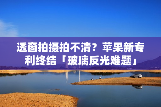 透窗拍摄拍不清？苹果新专利终结「玻璃反光难题」