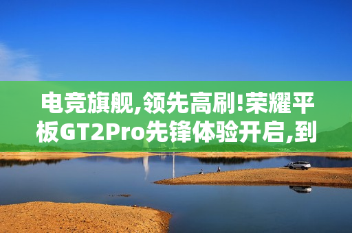 电竞旗舰,领先高刷!荣耀平板GT2Pro先锋体验开启,到手价2294.15元