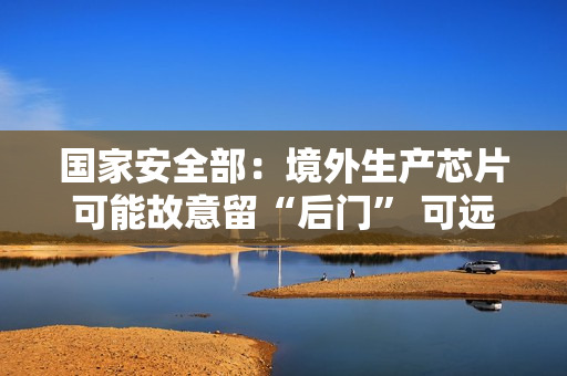 国家安全部：境外生产芯片可能故意留“后门” 可远程开启摄像头、麦克风