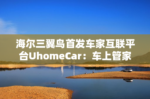 海尔三翼鸟首发车家互联平台UhomeCar：车上管家家中控车