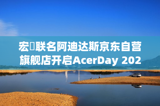 宏碁联名阿迪达斯京东自营旗舰店开启AcerDay 2025序幕