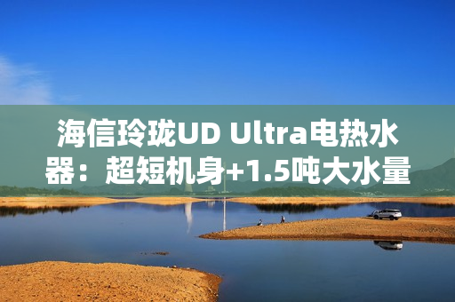海信玲珑UD Ultra电热水器：超短机身+1.5吨大水量  小户型浴室扩容秘籍