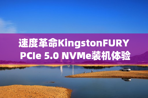 速度革命KingstonFURY PCIe 5.0 NVMe装机体验