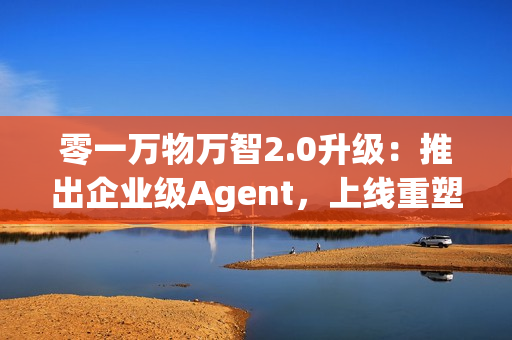 零一万物万智2.0升级：推出企业级Agent，上线重塑企业工作流