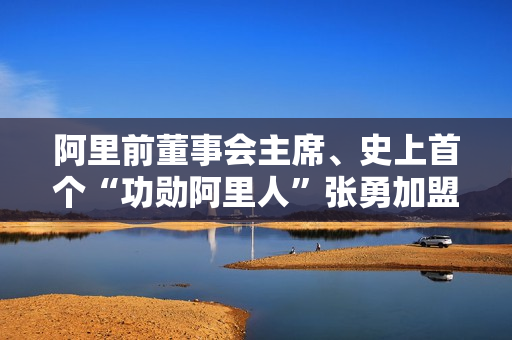 阿里前董事会主席、史上首个“功勋阿里人”张勇加盟港交所，担任董事会顾问