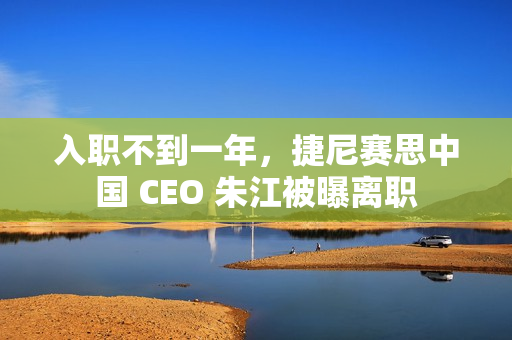 入职不到一年，捷尼赛思中国 CEO 朱江被曝离职