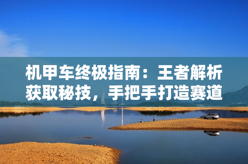 机甲车终极指南：王者解析获取秘技，手把手打造赛道霸主