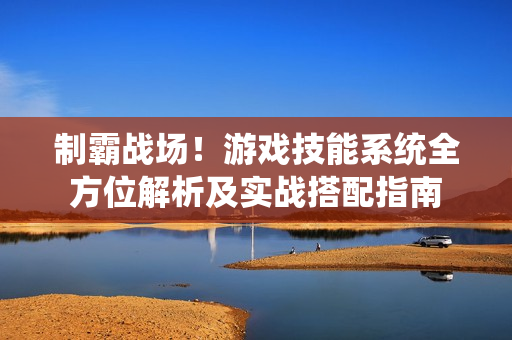 制霸战场！游戏技能系统全方位解析及实战搭配指南