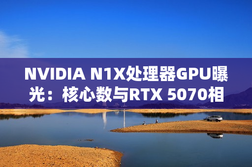 NVIDIA N1X处理器GPU曝光：核心数与RTX 5070相同