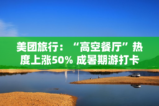 美团旅行：“高空餐厅”热度上涨50% 成暑期游打卡新地标