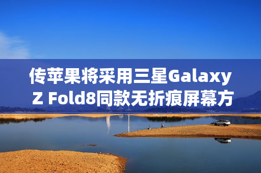 传苹果将采用三星Galaxy Z Fold8同款无折痕屏幕方案
