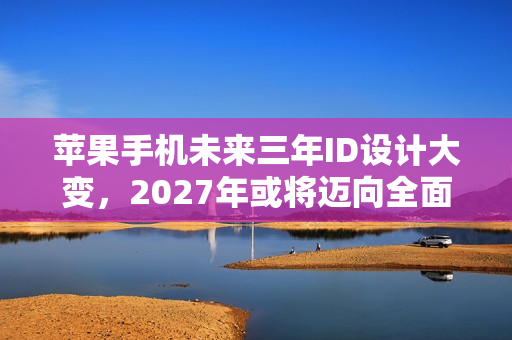 苹果手机未来三年ID设计大变，2027年或将迈向全面屏时代