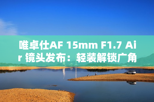 唯卓仕AF 15mm F1.7 Air 镜头发布：轻装解锁广角创作自由