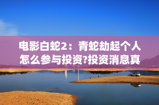 电影白蛇2：青蛇劫起个人怎么参与投资?投资消息真实吗?(白蛇2青蛇在线枪版)