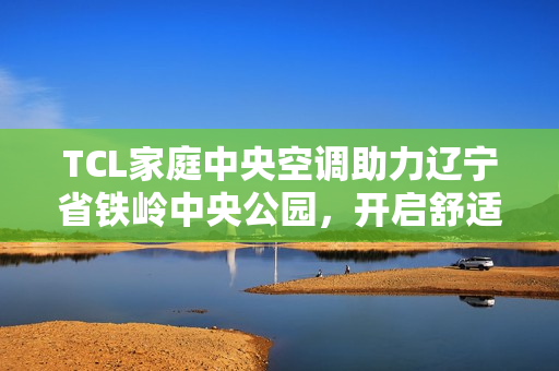 TCL家庭中央空调助力辽宁省铁岭中央公园，开启舒适人居新篇