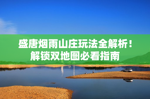 盛唐烟雨山庄玩法全解析！解锁双地图必看指南