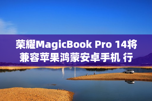 荣耀MagicBook Pro 14将兼容苹果鸿蒙安卓手机 行业首个支持全品牌互传