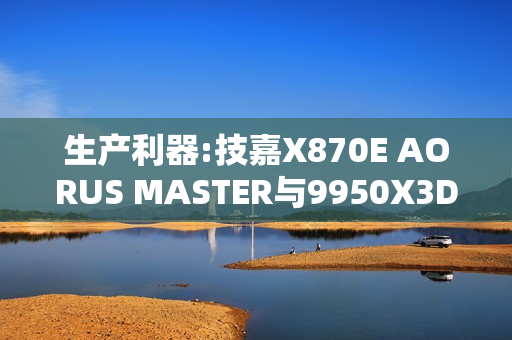 生产利器:技嘉X870E AORUS MASTER与9950X3D完美结合