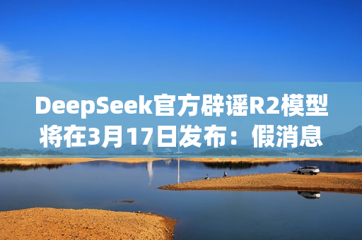 DeepSeek官方辟谣R2模型将在3月17日发布：假消息！