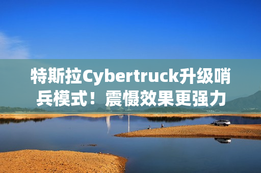 特斯拉Cybertruck升级哨兵模式！震慑效果更强力